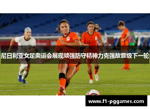 尼日利亚女足奥运会展现顽强防守精神力克强敌晋级下一轮