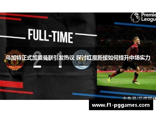 乌加特正式加盟曼联引发热议 探讨红魔新援如何提升中场实力