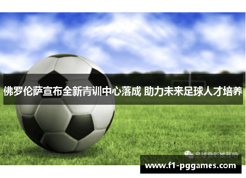 佛罗伦萨宣布全新青训中心落成 助力未来足球人才培养