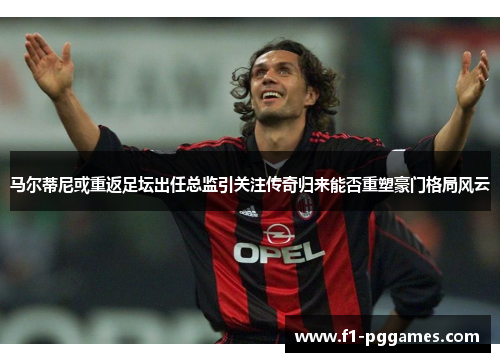 马尔蒂尼或重返足坛出任总监引关注传奇归来能否重塑豪门格局风云