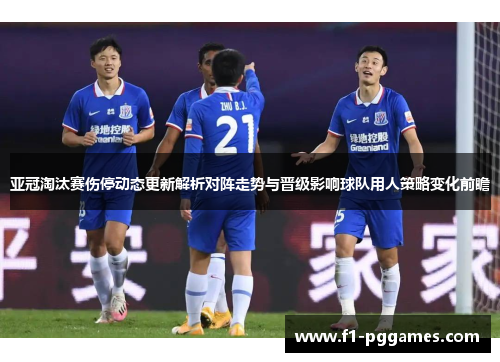 亚冠淘汰赛伤停动态更新解析对阵走势与晋级影响球队用人策略变化前瞻